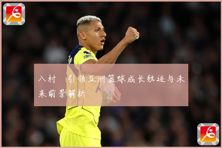 八村塁引领亚洲篮球成长轨迹与未来前景解析