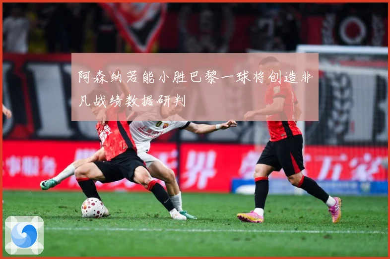 阿森纳若能小胜巴黎一球将创造非凡战绩数据研判