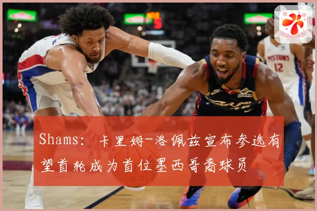 Shams：卡里姆-洛佩兹宣布参选有望首轮成为首位墨西哥裔球员