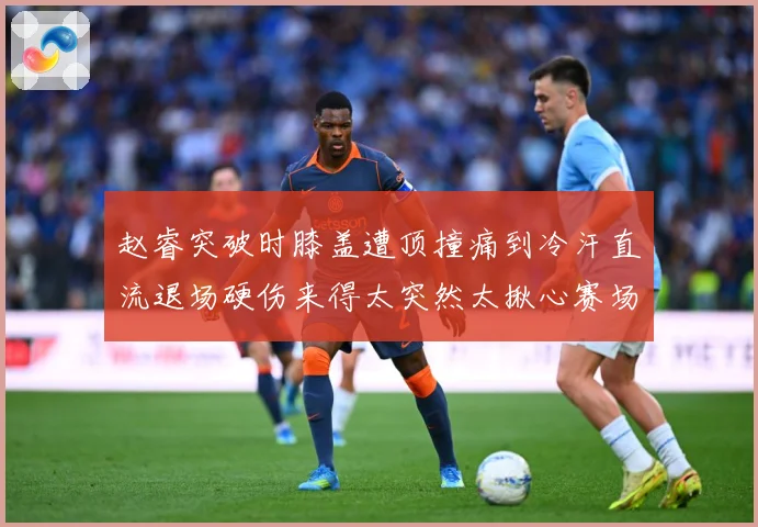 赵睿突破时膝盖遭顶撞痛到冷汗直流退场硬伤来得太突然太揪心赛场复盘