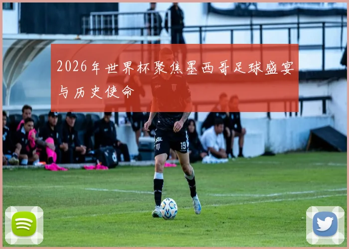 2026年世界杯聚焦墨西哥足球盛宴与历史使命