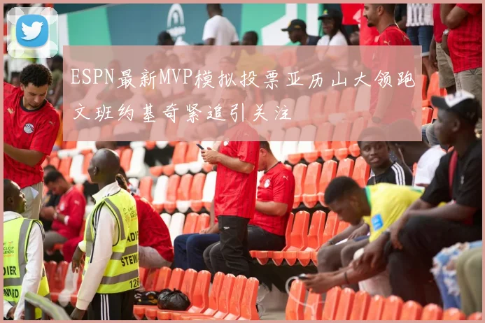 ESPN最新MVP模拟投票亚历山大领跑文班约基奇紧追引关注