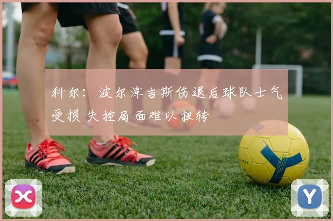 科尔：波尔津吉斯伤退后球队士气受损 失控局面难以扭转