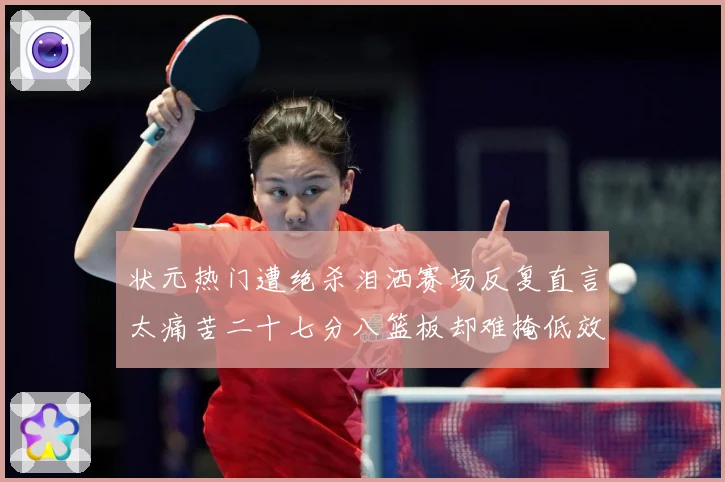 状元热门遭绝杀泪洒赛场反复直言太痛苦二十七分八篮板却难掩低效赛场复盘