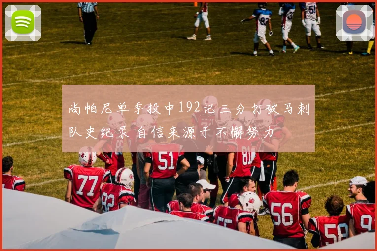 尚帕尼单季投中192记三分打破马刺队史纪录 自信来源于不懈努力
