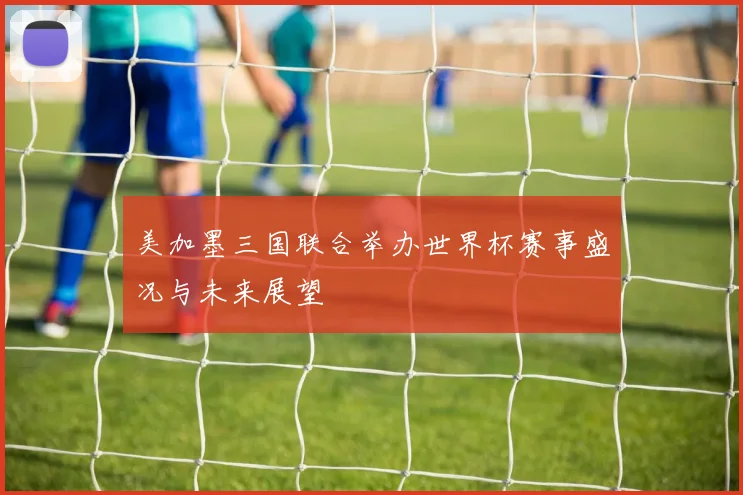 美加墨三国联合举办世界杯赛事盛况与未来展望