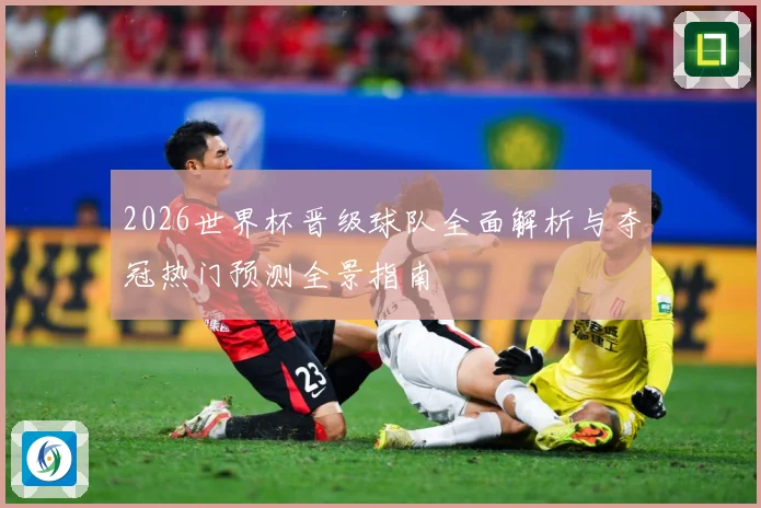 2026世界杯晋级球队全面解析与夺冠热门预测全景指南