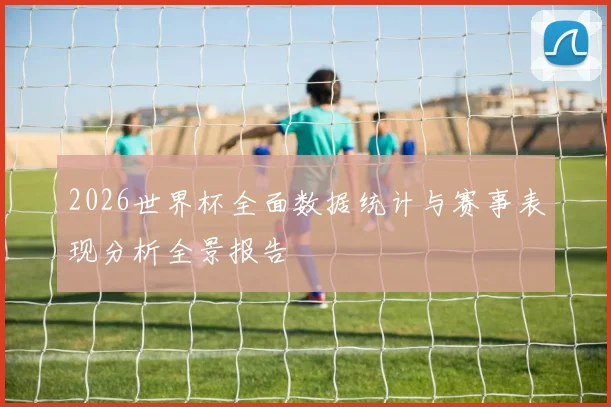 2026世界杯全面数据统计与赛事表现分析全景报告