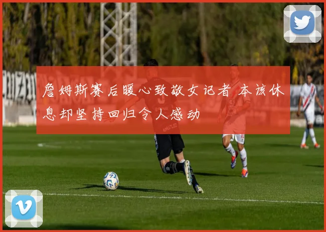 詹姆斯赛后暖心致敬女记者 本该休息却坚持回归令人感动