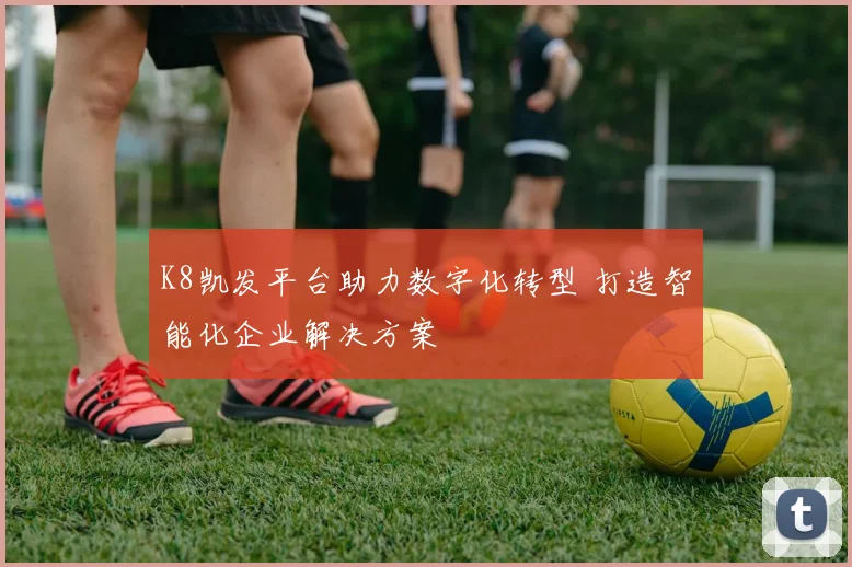 K8凯发平台助力数字化转型 打造智能化企业解决方案