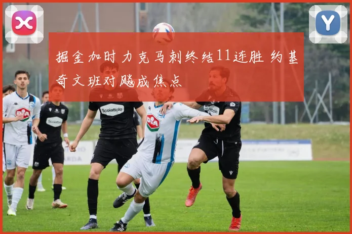 掘金加时力克马刺终结11连胜 约基奇文班对飚成焦点