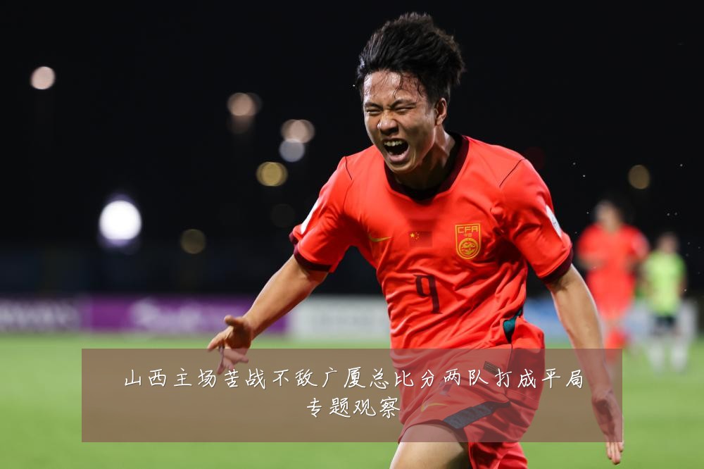 山西主场苦战不敌广厦总比分两队打成平局专题观察
